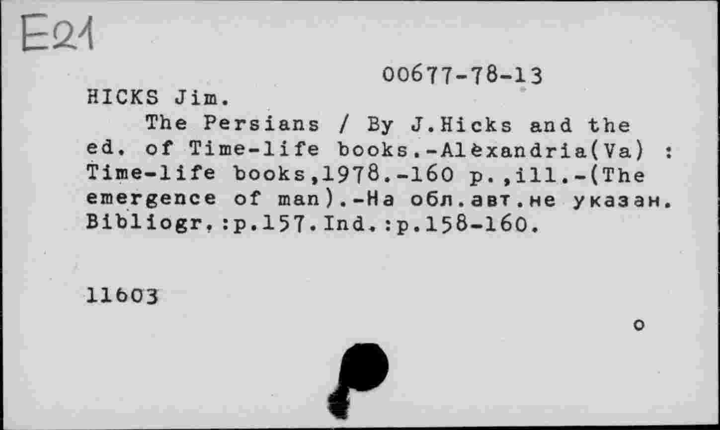 ﻿Е£>4
00677-78-13 HICKS Jim.
The Persians / By J.Hicks and the ed. of Time-life books.-Alèxandria(Va) : Time-life books,1978.-160 p.,ill.-(The emergence of man).-На обл.авт.не указан. Bibliogr.:p.157.Ind.:p.158-I60.
ІІЬОЗ
о